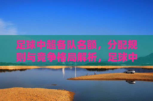 足球中超各队名额，分配规则与竞争格局解析，足球中超各队名额分配规则与竞争格局解析