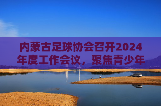 内蒙古足球协会召开2024年度工作会议，聚焦青少年足球培养与赛事体系建设，内蒙古足球协会召开2024年度工作会议 聚焦青少年足球培养与赛事体系建设