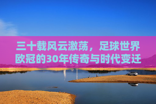 三十载风云激荡,足球世界欧冠的30年传奇与时代变迁,三十载风云激荡,足球世界欧冠的30年传奇与时代变迁