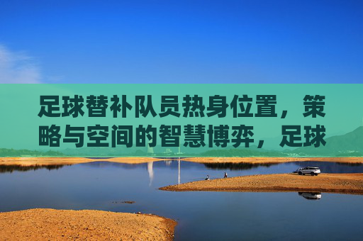 足球替补队员热身位置，策略与空间的智慧博弈，足球替补队员热身位置，策略与空间的智慧博弈