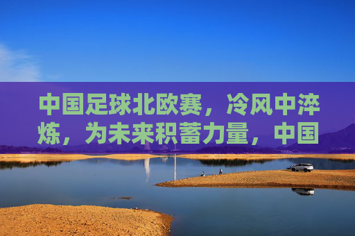 中国足球北欧赛,冷风中淬炼,为未来积蓄力量,中国足球北欧赛,冷风中淬炼,为未来积蓄力量