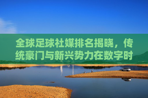 全球足球社媒排名揭晓，传统豪门与新兴势力在数字时代的流量争夺战，全球足球社媒排名揭晓，传统豪门与新兴势力在数字时代的流量争夺战
