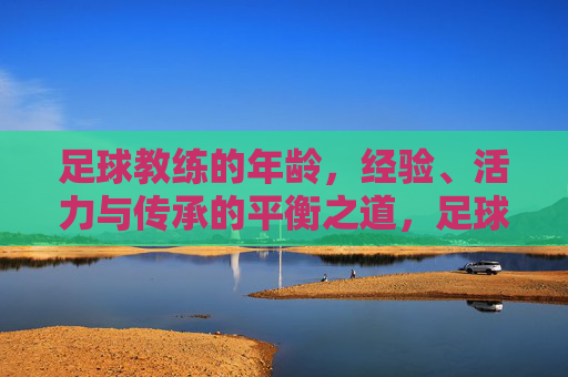 足球教练的年龄,经验、活力与传承的平衡之道,足球教练的年龄、经验、活力与传承的平衡之道