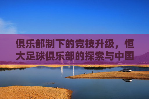 俱乐部制下的竞技升级，恒大足球俱乐部的探索与中国足球的破局之路，俱乐部制下的竞技升级，恒大足球俱乐部的探索与中国足球的破局之路