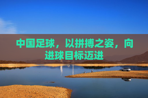 中国足球,以拼搏之姿,向进球目标迈进