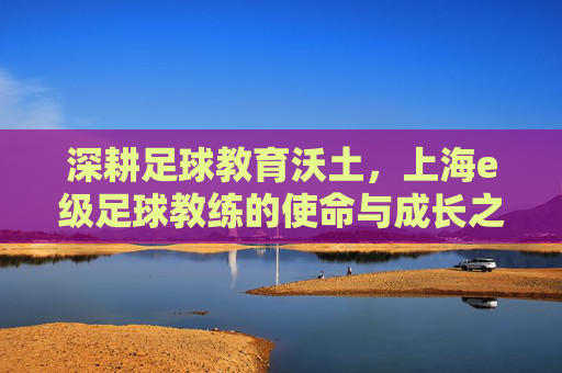 深耕足球教育沃土，上海e级足球教练的使命与成长之路，深耕足球教育沃土，上海e级足球教练的使命与成长之路