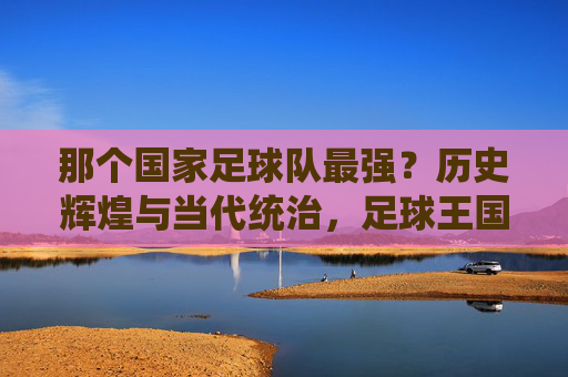 那个国家足球队最强?历史辉煌与当代统治,足球王国的永恒魅力,那个国家足球队最强?历史辉煌与当代统治,足球王国的永恒魅力