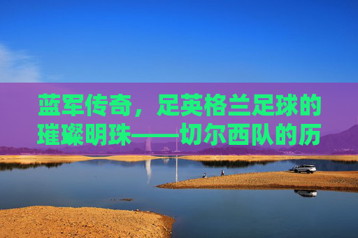 蓝军传奇,足英格兰足球的璀璨明珠——切尔西队的历史、荣耀与时代印记,蓝军传奇,足英格兰足球的璀璨明珠——切尔西队的历史、荣耀与时代印记