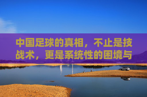 中国足球的真相，不止是技战术，更是系统性的困境与反思，中国足球的真相，不止是技战术，更是系统性的困境与反思