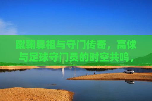 蹴鞠鼻祖与守门传奇，高俅与足球守门员的时空共鸣，蹴鞠鼻祖与守门传奇，高俅与足球守门员的时空共鸣