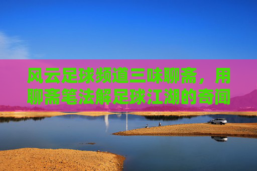 风云足球频道三味聊斋,用聊斋笔法解足球江湖的奇闻趣事,风云足球频道三味聊斋,聊斋笔法解构足球江湖奇闻趣事