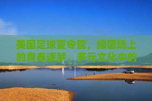 美国足球夏令营，绿茵场上的青春逐梦，多元文化中的成长之旅，美国足球夏令营，绿茵场上的青春逐梦，多元文化中的成长之旅