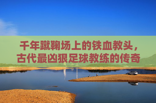 千年蹴鞠场上的铁血教头,古代最凶狠足球教练的传奇与残酷,千年蹴鞠场上的铁血教头,古代最凶狠足球教练的传奇与残酷