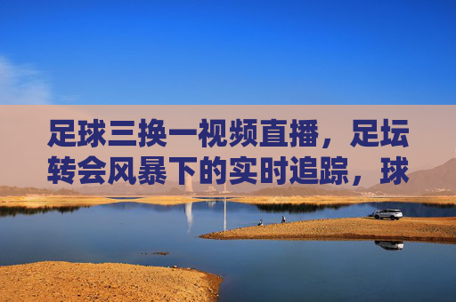 足球三换一视频直播，足坛转会风暴下的实时追踪，球迷互动新体验，足球三换一视频直播，足坛转会风暴下的实时追踪与球迷互动新体验