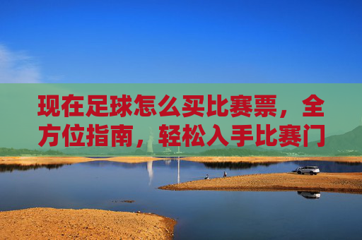 现在足球怎么买比赛票，全方位指南，轻松入手比赛门票，足球比赛购票指南，全方位攻略，轻松入手门票