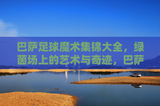 巴萨足球魔术集锦大全,绿茵场上的艺术与奇迹,巴萨足球魔术集锦大全,绿茵场上的艺术与奇迹