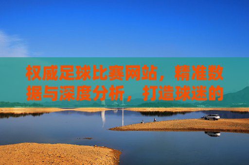 权威足球比赛网站,精准数据与深度分析,打造球迷的赛事信息核心枢纽,权威足球赛事数据平台,精准分析,打造球迷赛事信息核心枢纽
