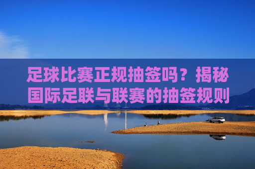 足球比赛正规抽签吗?揭秘国际足联与联赛的抽签规则与公平性,足球比赛抽签是否正规?揭秘国际足联与联赛规则及公平性