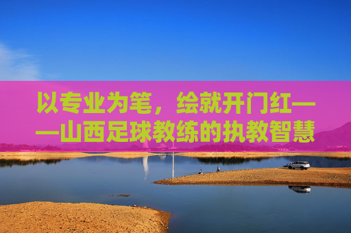 以专业为笔，绘就开门红——山西足球教练的执教智慧与团队突破，以专业为笔，绘就开门红——山西足球教练的执教智慧与团队突破