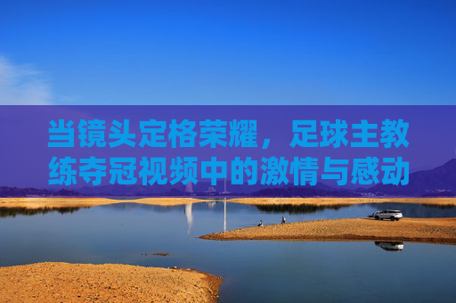 当镜头定格荣耀，足球主教练夺冠视频中的激情与感动，镜头定格荣耀，足球主教练夺冠视频中的激情与感动
