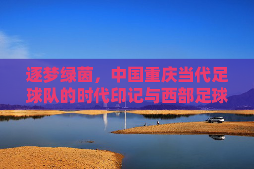 逐梦绿茵，中国重庆当代足球队的时代印记与西部足球的活力引擎，逐梦绿茵，中国重庆当代足球队的时代印记与西部足球的活力引擎