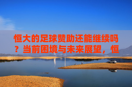 恒大的足球赞助还能继续吗?当前困境与未来展望,恒大的足球赞助还能继续吗,当前困境与未来展望