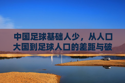 中国足球基础人少，从人口大国到足球人口的差距与破局思考，中国足球人口断层，从人口大国到足球人口的差距与破局思考