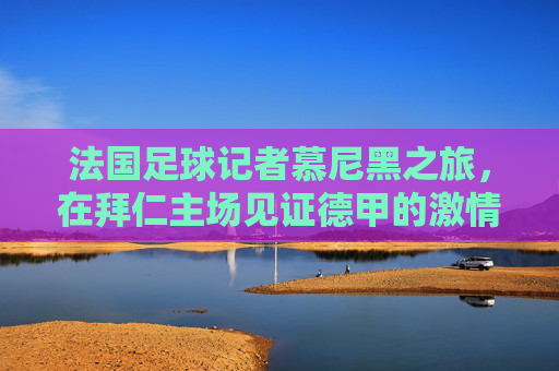 法国足球记者慕尼黑之旅，在拜仁主场见证德甲的激情与足球文化的碰撞，法国足球记者慕尼黑之旅，在拜仁主场见证德甲激情与足球文化碰撞