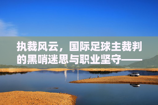 执裁风云,国际足球主裁判的黑哨迷思与职业坚守——国际足球主裁判的职责、挑战与时代意义,执裁风云,国际足球主裁判的黑哨迷思与职业坚守——国际足球主裁判的职责、挑战与时代意义