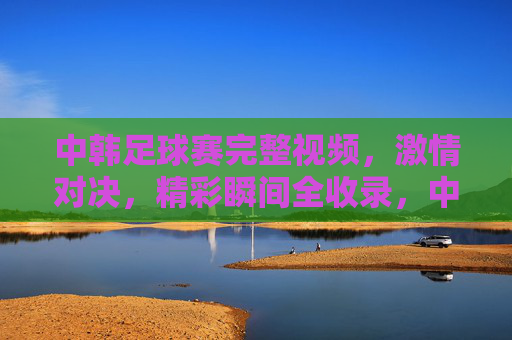中韩足球赛完整视频,激情对决,精彩瞬间全收录,中韩足球赛完整视频,激情对决,精彩瞬间全收录