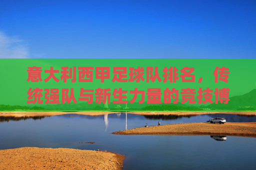 意大利西甲足球队排名,传统强队与新生力量的竞技博弈,意大利西甲足球队排名,传统强队与新生力量的竞技博弈