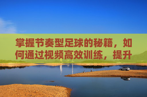 掌握节奏型足球的秘籍,如何通过视频高效训练,提升控球与比赛节奏感,掌握节奏型足球秘籍,视频高效训练,提升控球与比赛节奏感