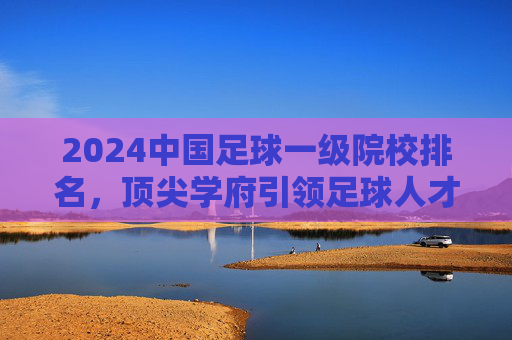 2024中国足球一级院校排名，顶尖学府引领足球人才培养新方向，2024中国足球一级院校排名，顶尖学府引领足球人才培养新方向