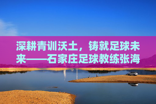 深耕青训沃土，铸就足球未来——石家庄足球教练张海河的育人实践，深耕青训沃土，铸就足球未来——石家庄足球教练张海河的育人实践