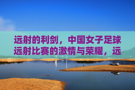 远射的利剑,中国女子足球远射比赛的激情与荣耀,远射的利剑,中国女子足球远射比赛的激情与荣耀