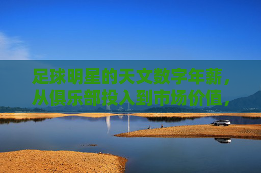 足球明星的天文数字年薪,从俱乐部投入到市场价值,薪资背后的逻辑与争议,足球明星天文数字年薪,俱乐部投入、市场价值背后的逻辑与争议