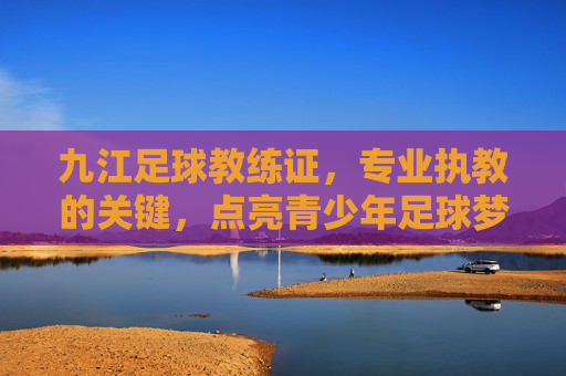九江足球教练证,专业执教的关键,点亮青少年足球梦想的金钥匙,九江足球教练证,专业执教的关键,点亮青少年足球梦想的金钥匙