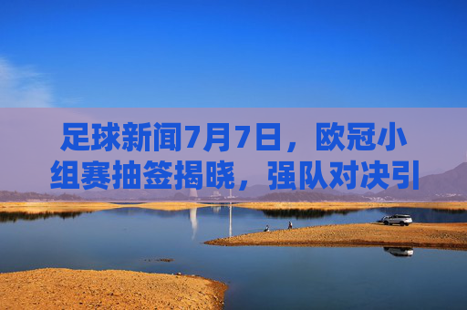 足球新闻7月7日，欧冠小组赛抽签揭晓，强队对决引期待，转会市场新动态频传