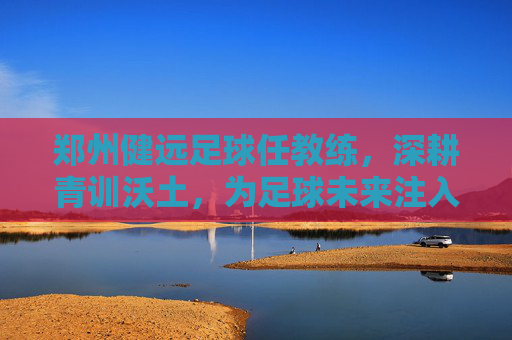 郑州健远足球任教练,深耕青训沃土,为足球未来注入青春力量,郑州健远足球教练深耕青训沃土,为足球未来注入青春力量