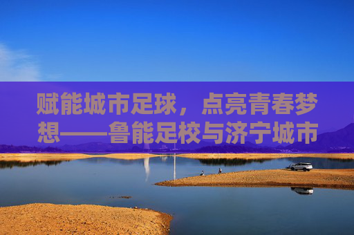 赋能城市足球，点亮青春梦想——鲁能足校与济宁城市足球的深度交融，赋能城市足球，点亮青春梦想——鲁能足校与济宁城市足球的深度交融