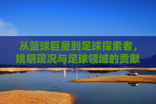 从篮球巨星到足球探索者，姚明现况与足球领域的贡献
