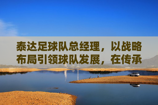 泰达足球队总经理,以战略布局引领球队发展,在传承与创新中书写竞技新篇,泰达足球队总经理,以战略布局引领发展,在传承与创新中书写竞技新篇