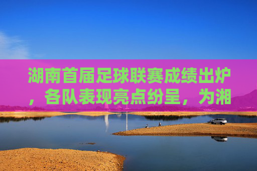 湖南首届足球联赛成绩出炉,各队表现亮点纷呈,为湘足球发展注入新活力