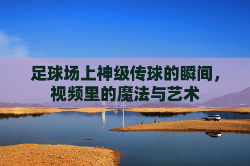 足球场上神级传球的瞬间,视频里的魔法与艺术