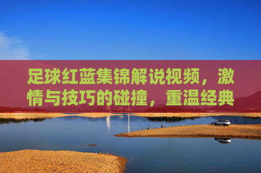 足球红蓝集锦解说视频,激情与技巧的碰撞,重温经典瞬间,感受足球魅力,足球红蓝集锦,激情与技巧的碰撞,重温经典瞬间,感受足球魅力