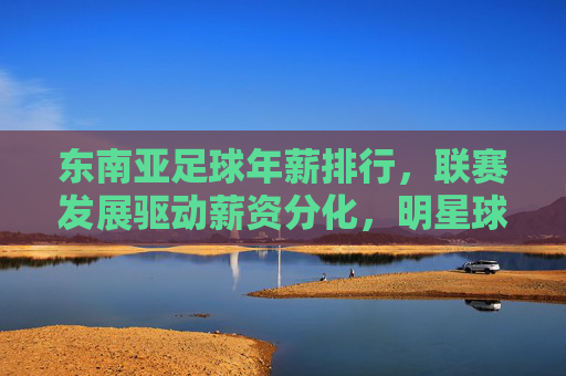 东南亚足球年薪排行，联赛发展驱动薪资分化，明星球员待遇引市场关注
