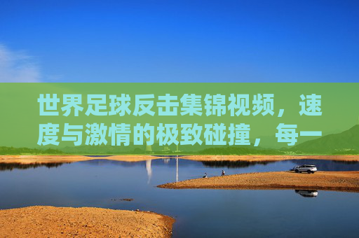 世界足球反击集锦视频，速度与激情的极致碰撞，每一次快攻都点燃赛场火焰，世界足球反击集锦，速度与激情的极致碰撞，每一次快攻点燃赛场火焰