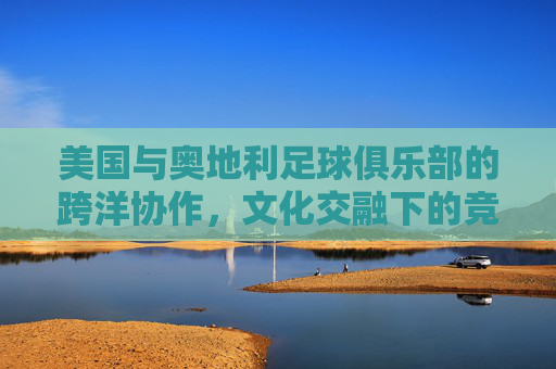 美国与奥地利足球俱乐部的跨洋协作，文化交融下的竞技新篇，美国与奥地利足球俱乐部的跨洋协作，文化交融下的竞技新篇