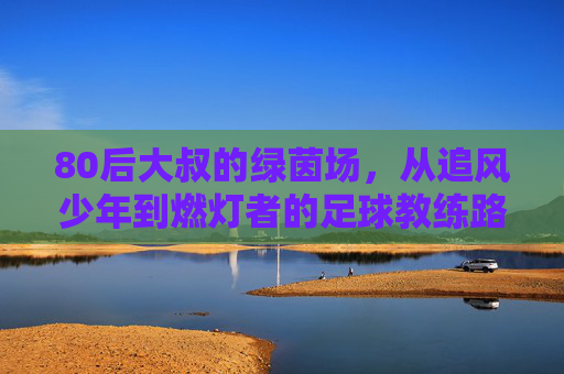 80后大叔的绿茵场，从追风少年到燃灯者的足球教练路，80后大叔的绿茵场，从追风少年到燃灯者的足球教练路