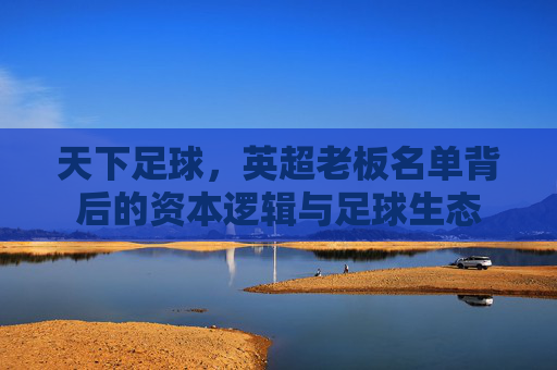 天下足球,英超老板名单背后的资本逻辑与足球生态